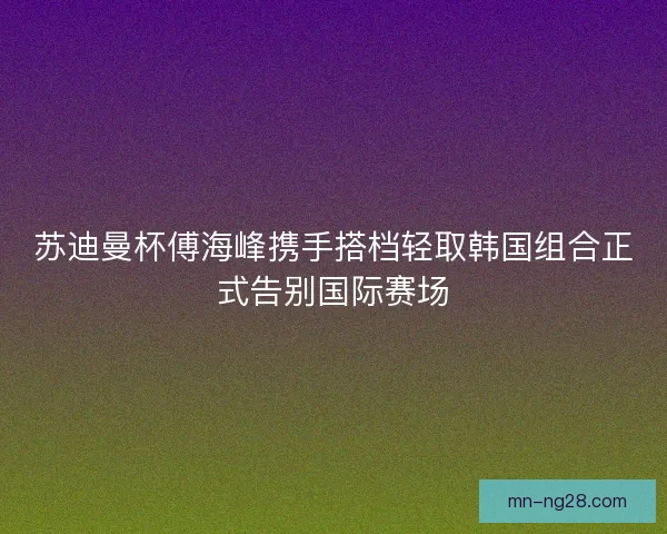 苏迪曼杯傅海峰携手搭档轻取韩国组合正式告别国际赛场