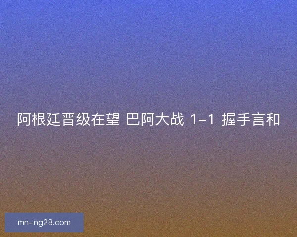 阿根廷晋级在望 巴阿大战 1-1 握手言和