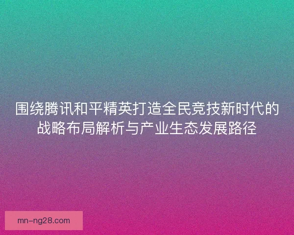 围绕腾讯和平精英打造全民竞技新时代的战略布局解析与产业生态发展路径 围绕腾讯和平精英打造全民竞技新时代的战略布局解析与产业生态发展路径
