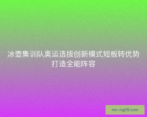 冰壶集训队奥运选拔创新模式短板转优势打造全能阵容