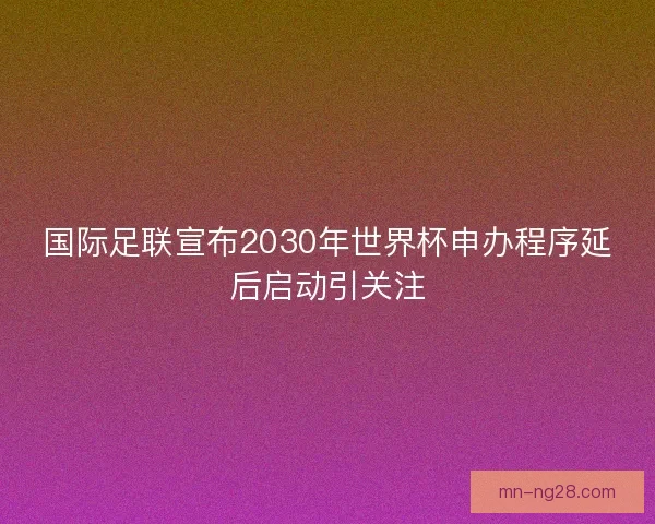 国际足联宣布2030年世界杯申办程序延后启动引关注