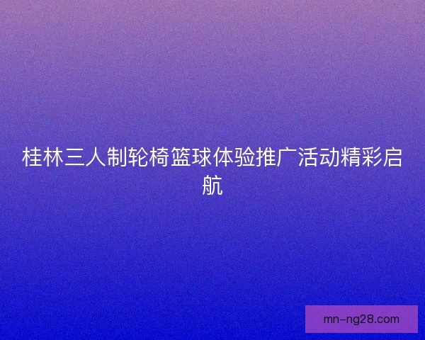 桂林三人制轮椅篮球体验推广活动精彩启航 桂林三人制轮椅篮球体验推广活动精彩启航