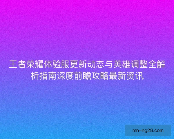 王者荣耀体验服更新动态与英雄调整全解析指南深度前瞻攻略最新资讯