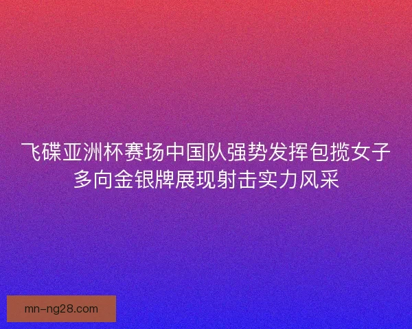 飞碟亚洲杯赛场中国队强势发挥包揽女子多向金银牌展现射击实力风采