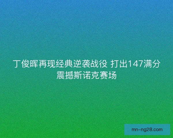 丁俊晖再现经典逆袭战役 打出147满分震撼斯诺克赛场 丁俊晖再现经典逆袭战役 打出147满分震撼斯诺克赛场