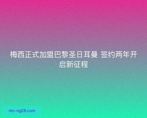 梅西正式加盟巴黎圣日耳曼 签约两年开启新征程