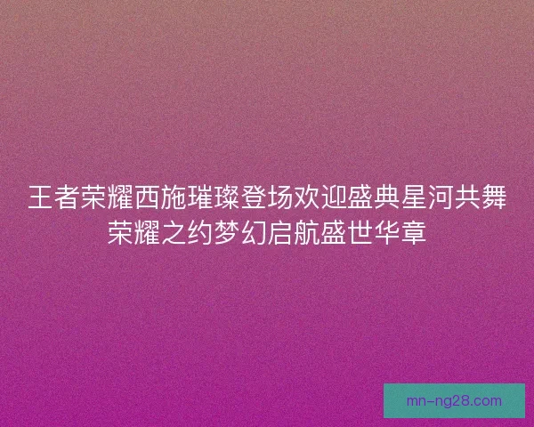 王者荣耀西施璀璨登场欢迎盛典星河共舞荣耀之约梦幻启航盛世华章