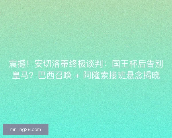震撼！安切洛蒂终极谈判：国王杯后告别皇马？巴西召唤 + 阿隆索接班悬念揭晓