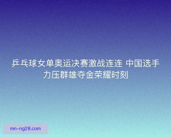 乒乓球女单奥运决赛激战连连 中国选手力压群雄夺金荣耀时刻