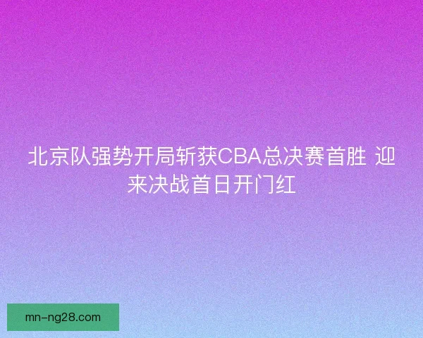 北京队强势开局斩获CBA总决赛首胜 迎来决战首日开门红