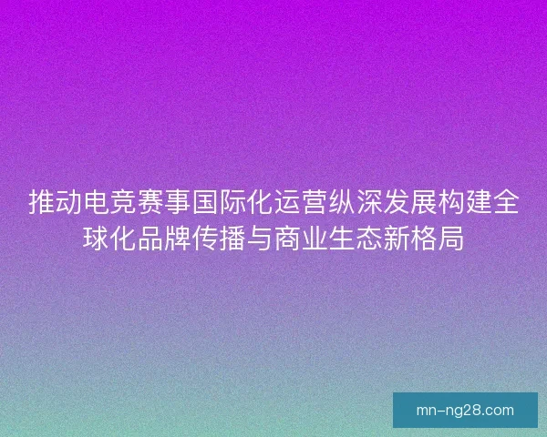 推动电竞赛事国际化运营纵深发展构建全球化品牌传播与商业生态新格局
